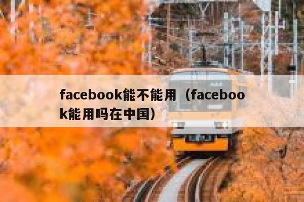 facebook能不能用（facebook能用吗在中国） 第1张