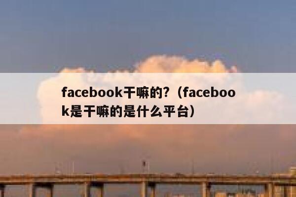facebook干嘛的?（facebook是干嘛的是什么平台） 第1张