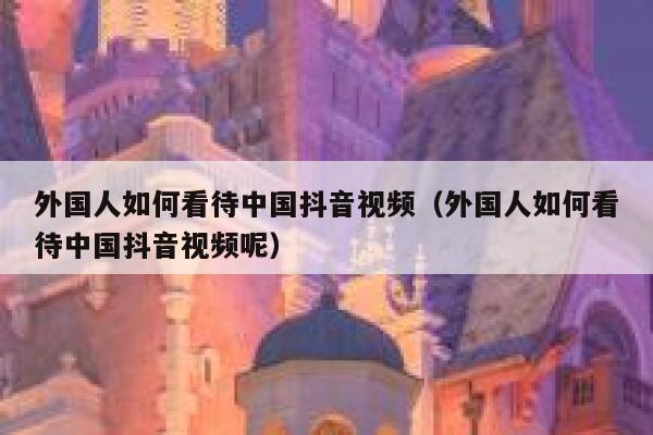 外国人如何看待中国抖音视频（外国人如何看待中国抖音视频呢） 第1张