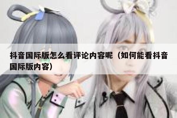 抖音国际版怎么看评论内容呢（如何能看抖音国际版内容） 第1张