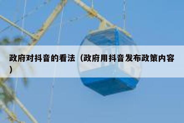 政府对抖音的看法（政府用抖音发布政策内容） 第1张