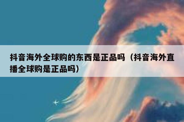 抖音海外全球购的东西是正品吗（抖音海外直播全球购是正品吗） 第1张