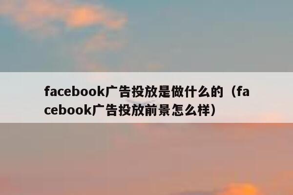 facebook广告投放是做什么的（facebook广告投放前景怎么样） 第1张