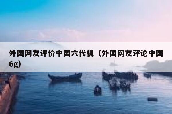 外国网友评价中国六代机（外国网友评论中国6g） 第1张