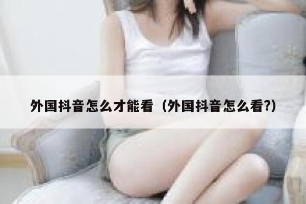 外国抖音怎么才能看（外国抖音怎么看?） 第1张