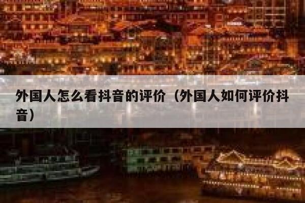 外国人怎么看抖音的评价(外国人如何评价抖音) 第1张 外国人怎么看抖音的评价(外国人如何评价抖音) 第1张