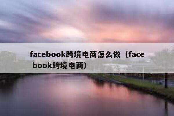 facebook跨境电商怎么做(face book跨境电商) 第1张 facebook跨境电商怎么做(face book跨境电商) 第1张