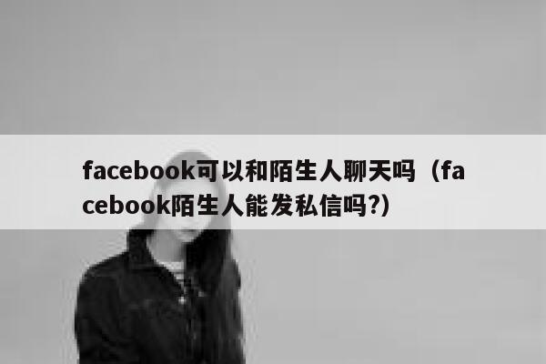 facebook可以和陌生人聊天吗（facebook陌生人能发私信吗?） 第1张