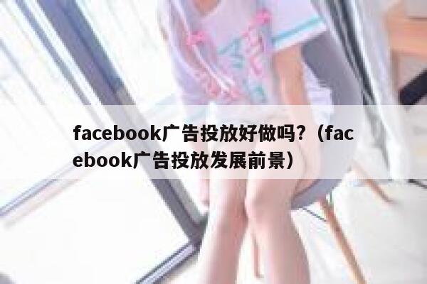 facebook广告投放好做吗?（facebook广告投放发展前景） 第1张