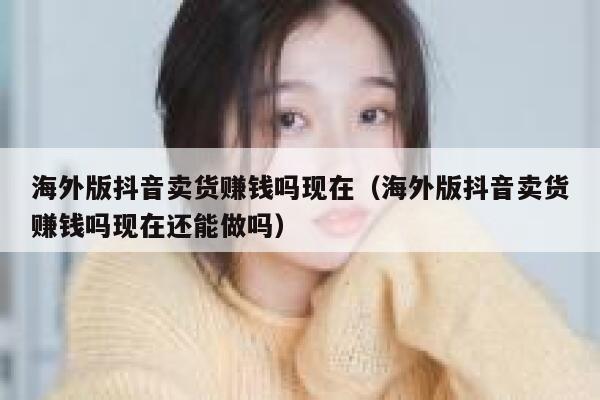 海外版抖音卖货赚钱吗现在（海外版抖音卖货赚钱吗现在还能做吗） 第1张