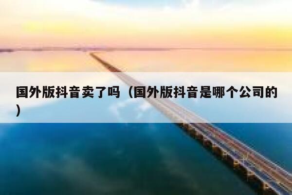 国外版抖音卖了吗（国外版抖音是哪个公司的） 第1张