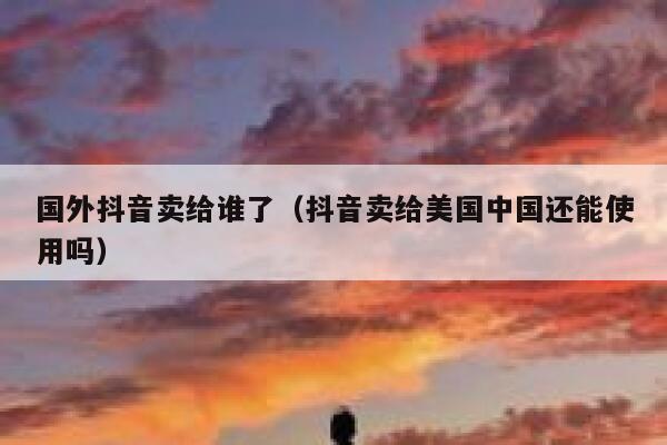 国外抖音卖给谁了（抖音卖给美国中国还能使用吗） 第1张