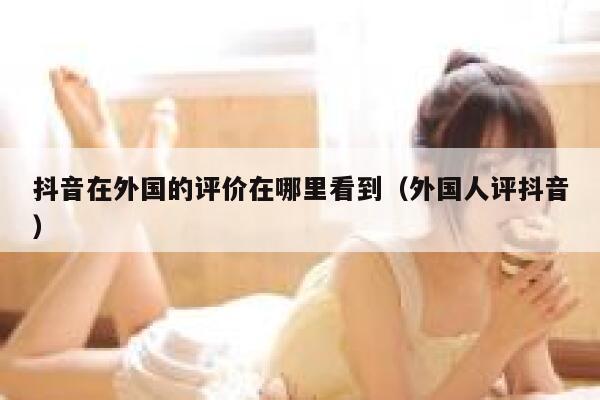 抖音在外国的评价在哪里看到（外国人评抖音） 第1张