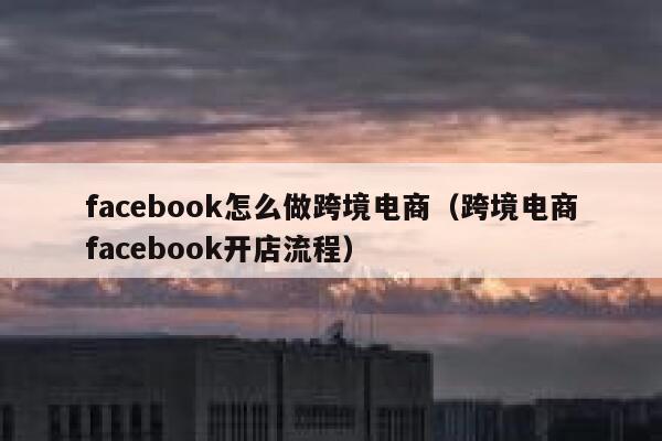 facebook怎么做跨境电商(跨境电商facebook开店流程) 第1张 facebook怎么做跨境电商(跨境电商facebook开店流程) 第1张