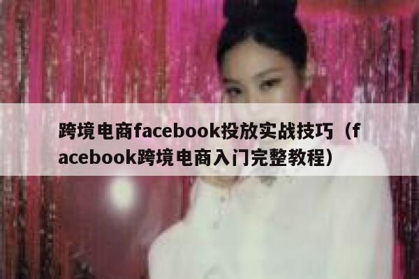 跨境电商facebook投放实战技巧（facebook跨境电商入门完整教程） 第1张