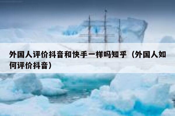 外国人评价抖音和快手一样吗知乎（外国人如何评价抖音） 第1张
