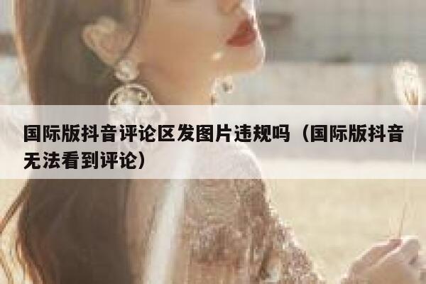 国际版抖音评论区发图片违规吗（国际版抖音无法看到评论） 第1张