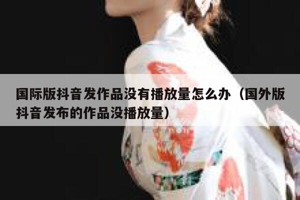国际版抖音发作品没有播放量怎么办（国外版抖音发布的作品没播放量） 第1张