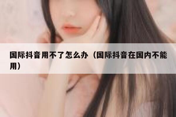 国际抖音用不了怎么办（国际抖音在国内不能用） 第1张