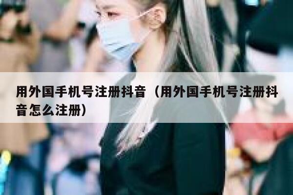 用外国手机号注册抖音（用外国手机号注册抖音怎么注册） 第1张