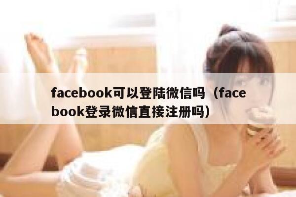 facebook可以登陆微信吗（facebook登录微信直接注册吗） 第1张