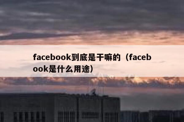 facebook到底是干嘛的（facebook是什么用途） 第1张