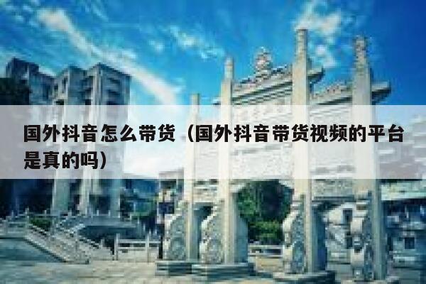 国外抖音怎么带货（国外抖音带货视频的平台是真的吗） 第1张