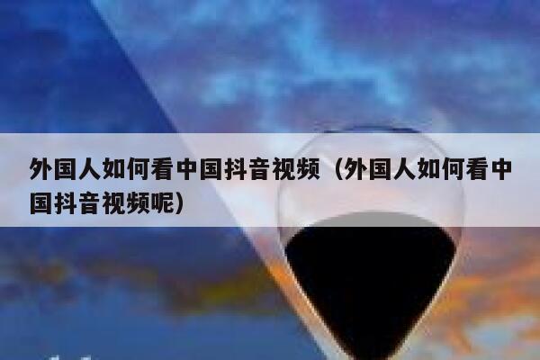 外国人如何看中国抖音视频（外国人如何看中国抖音视频呢） 第1张