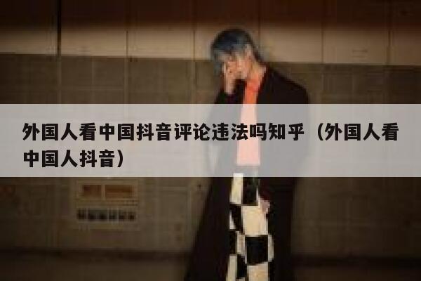 外国人看中国抖音评论违法吗知乎（外国人看中国人抖音） 第1张