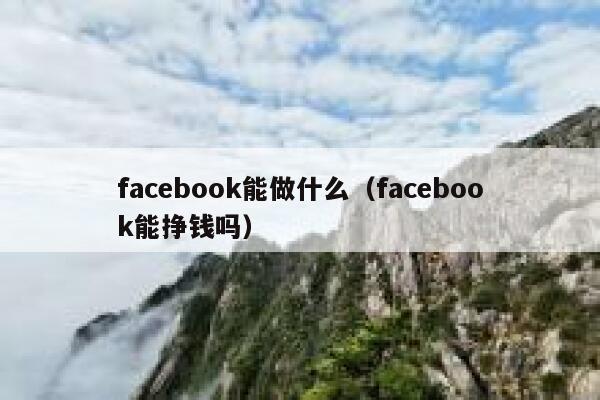 facebook能做什么（facebook能挣钱吗） 第1张