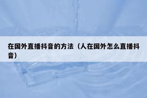 在国外直播抖音的方法(人在国外怎么直播抖音) 第1张 在国外直播抖音的方法(人在国外怎么直播抖音) 第1张
