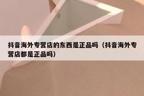 抖音海外专营店的东西是正品吗（抖音海外专营店都是正品吗） 第1张