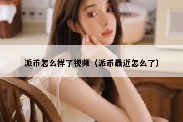 派币怎么样了视频（派币最近怎么了） 第1张