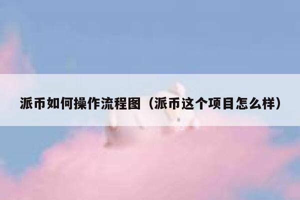 派币如何操作流程图(派币这个项目怎么样) 第1张 派币如何操作流程图(派币这个项目怎么样) 第1张