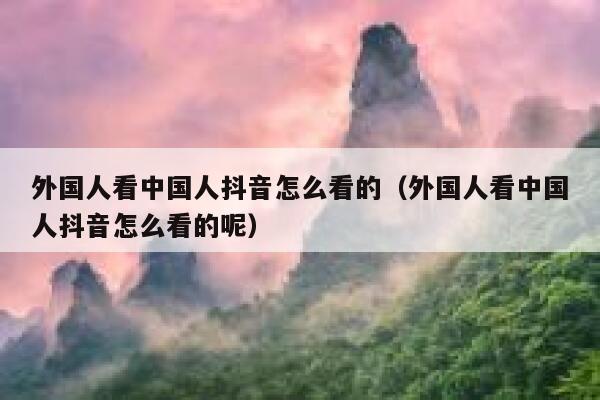 外国人看中国人抖音怎么看的（外国人看中国人抖音怎么看的呢） 第1张