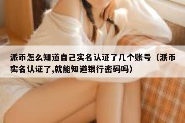 派币怎么知道自己实名认证了几个账号（派币实名认证了,就能知道银行密码吗） 第1张