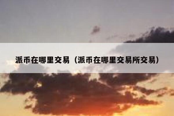 派币在哪里交易（派币在哪里交易所交易） 第1张