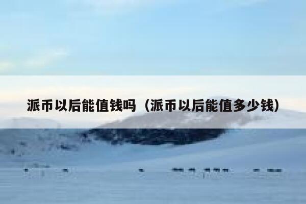 派币以后能值钱吗（派币以后能值多少钱） 第1张