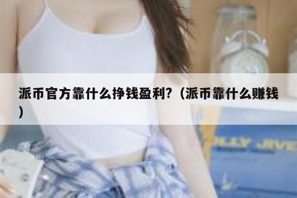 派币官方靠什么挣钱盈利?（派币靠什么赚钱） 第1张