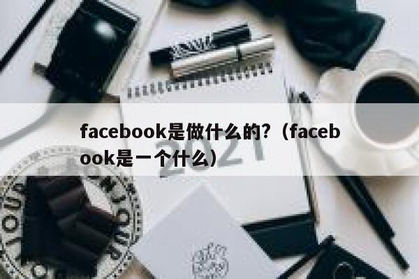 facebook是做什么的?（facebook是一个什么） 第1张