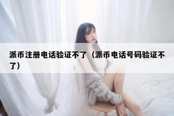 派币注册电话验证不了（派币电话号码验证不了） 第1张