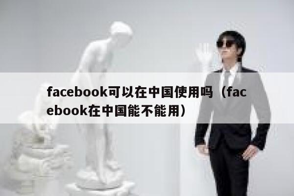 facebook可以在中国使用吗（facebook在中国能不能用） 第1张