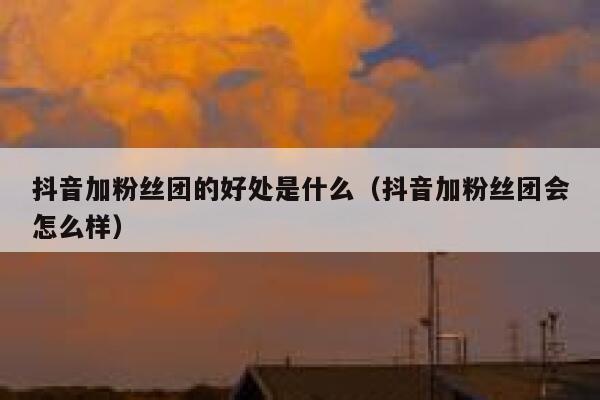 抖音加粉丝团的好处是什么（抖音加粉丝团会怎么样） 第1张