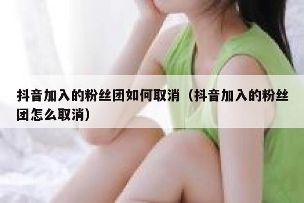 抖音加入的粉丝团如何取消(抖音加入的粉丝团怎么取消) 第1张 抖音加入的粉丝团如何取消(抖音加入的粉丝团怎么取消) 第1张