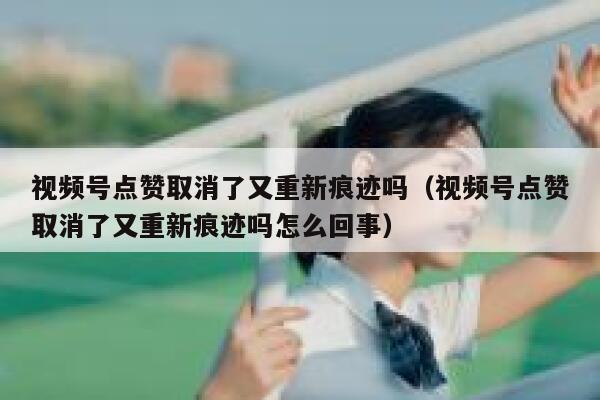 视频号点赞取消了又重新痕迹吗（视频号点赞取消了又重新痕迹吗怎么回事） 第1张