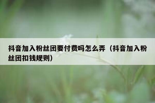 抖音加入粉丝团要付费吗怎么弄（抖音加入粉丝团扣钱规则） 第1张