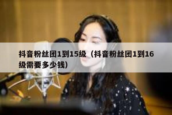 抖音粉丝团1到15级（抖音粉丝团1到16级需要多少钱） 第1张