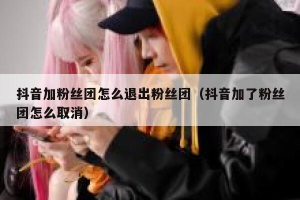 抖音加粉丝团怎么退出粉丝团（抖音加了粉丝团怎么取消） 第1张