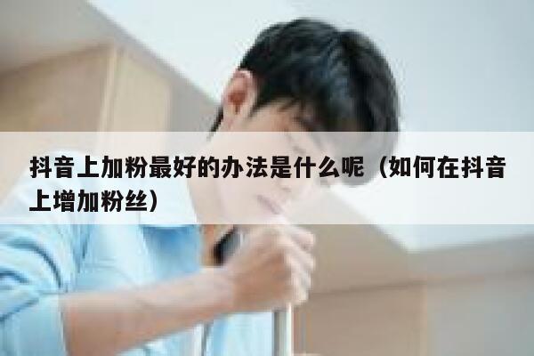 抖音上加粉最好的办法是什么呢（如何在抖音上增加粉丝） 第1张