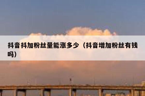 抖音抖加粉丝量能涨多少（抖音增加粉丝有钱吗） 第1张